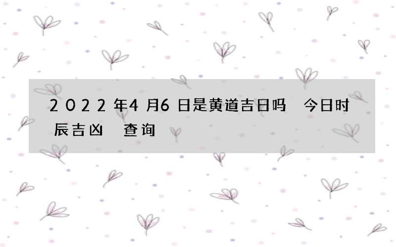 2022年4月6日是黄道吉日吗 今日时辰吉凶 查询
